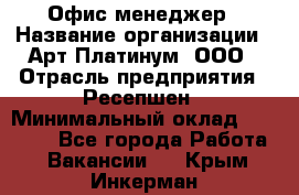 Офис-менеджер › Название организации ­ Арт Платинум, ООО › Отрасль предприятия ­ Ресепшен › Минимальный оклад ­ 15 000 - Все города Работа » Вакансии   . Крым,Инкерман